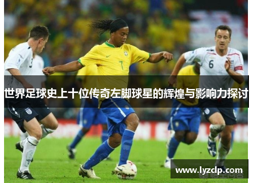 世界足球史上十位传奇左脚球星的辉煌与影响力探讨