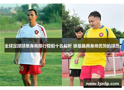 全球足球球星身高排行榜前十名解析 谁是最具身高优势的球员