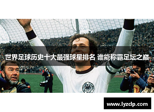 世界足球历史十大最强球星排名 谁能称霸足坛之巅