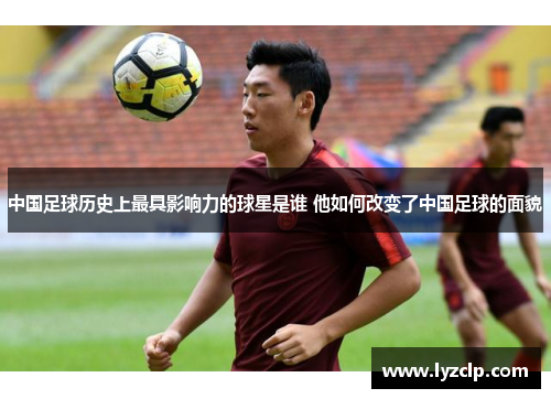中国足球历史上最具影响力的球星是谁 他如何改变了中国足球的面貌