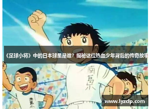 《足球小将》中的日本球星是谁？揭秘这位热血少年背后的传奇故事