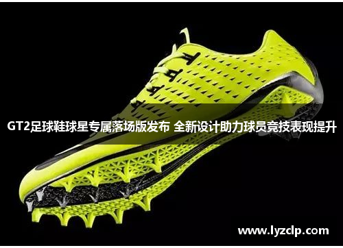 GT2足球鞋球星专属落场版发布 全新设计助力球员竞技表现提升