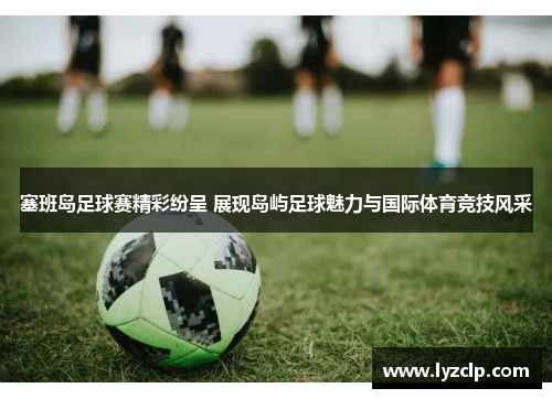 塞班岛足球赛精彩纷呈 展现岛屿足球魅力与国际体育竞技风采