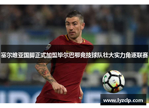 塞尔维亚国脚正式加盟毕尔巴鄂竞技球队壮大实力角逐联赛